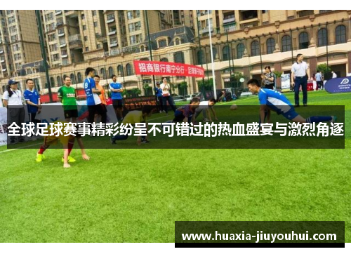 全球足球赛事精彩纷呈不可错过的热血盛宴与激烈角逐