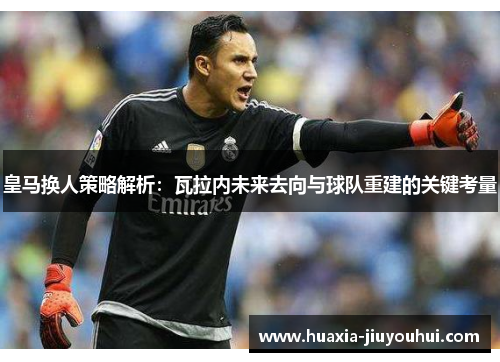 皇马换人策略解析：瓦拉内未来去向与球队重建的关键考量
