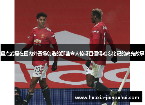 盘点武磊在国内外赛场创造的那些令人惊讶且值得难忘铭记的高光故事 盘点武磊在国内外赛场创造的那些令人惊讶且值得难忘铭记的高光故事