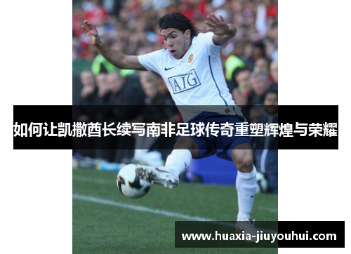 如何让凯撒酋长续写南非足球传奇重塑辉煌与荣耀