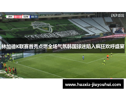 林加德K联赛首秀点燃全场气氛韩国球迷陷入疯狂欢呼盛宴