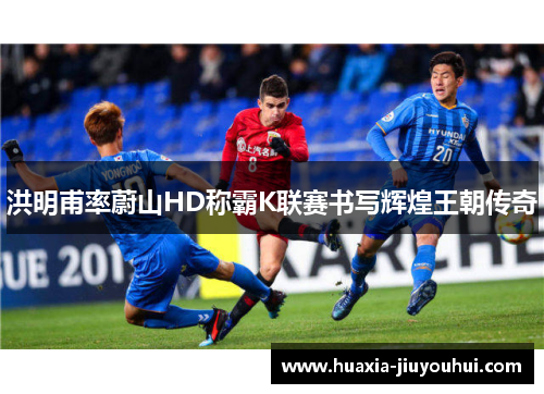 洪明甫率蔚山HD称霸K联赛书写辉煌王朝传奇 洪明甫率蔚山HD称霸K联赛书写辉煌王朝传奇