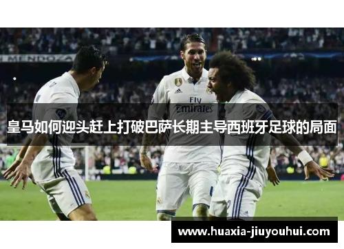 皇马如何迎头赶上打破巴萨长期主导西班牙足球的局面 皇马如何迎头赶上打破巴萨长期主导西班牙足球的局面