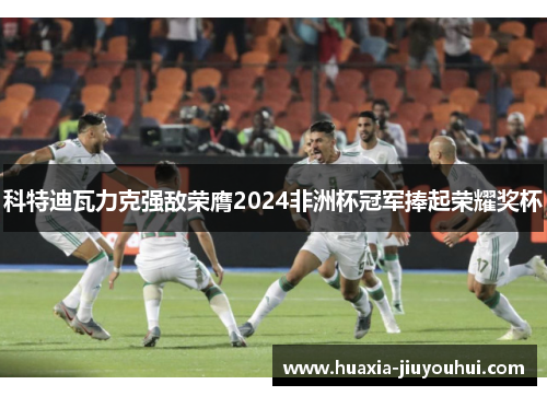 科特迪瓦力克强敌荣膺2024非洲杯冠军捧起荣耀奖杯 科特迪瓦力克强敌荣膺2024非洲杯冠军捧起荣耀奖杯