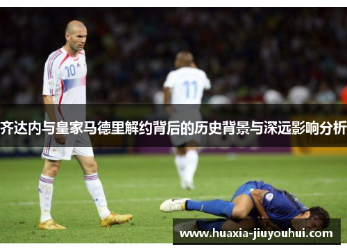 齐达内与皇家马德里解约背后的历史背景与深远影响分析