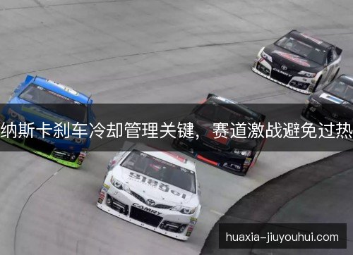 纳斯卡刹车冷却管理关键,赛道激战避免过热 纳斯卡刹车冷却管理关键,赛道激战避免过热