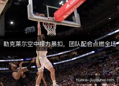 勒克莱尔空中接力暴扣,团队配合点燃全场 勒克莱尔空中接力暴扣,团队配合点燃全场