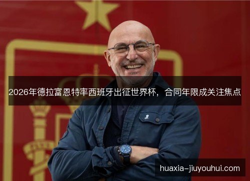 2026年德拉富恩特率西班牙出征世界杯,合同年限成关注焦点 2026年德拉富恩特率西班牙出征世界杯,合同年限成关注焦点