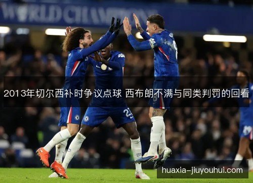 2013年切尔西补时争议点球 西布朗不满与同类判罚的回看 2013年切尔西补时争议点球 西布朗不满与同类判罚的回看